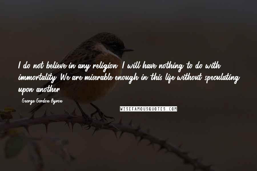 George Gordon Byron Quotes: I do not believe in any religion, I will have nothing to do with immortality. We are miserable enough in this life without speculating upon another.