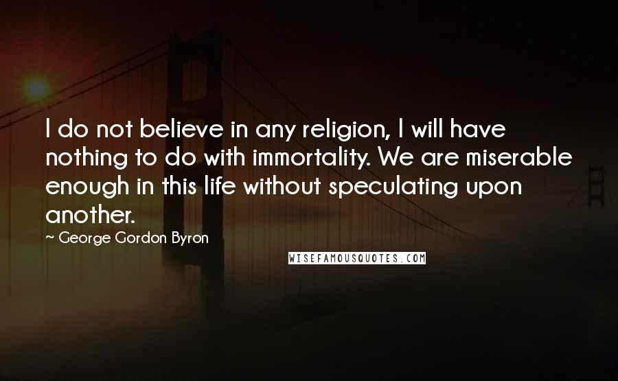 George Gordon Byron Quotes: I do not believe in any religion, I will have nothing to do with immortality. We are miserable enough in this life without speculating upon another.