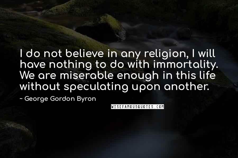 George Gordon Byron Quotes: I do not believe in any religion, I will have nothing to do with immortality. We are miserable enough in this life without speculating upon another.