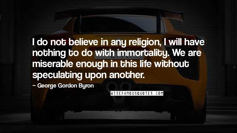 George Gordon Byron Quotes: I do not believe in any religion, I will have nothing to do with immortality. We are miserable enough in this life without speculating upon another.