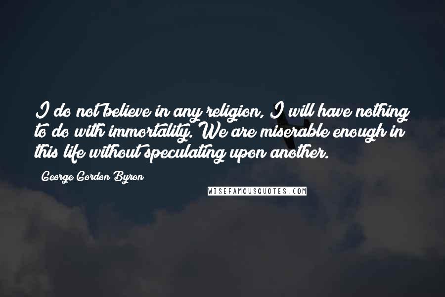 George Gordon Byron Quotes: I do not believe in any religion, I will have nothing to do with immortality. We are miserable enough in this life without speculating upon another.