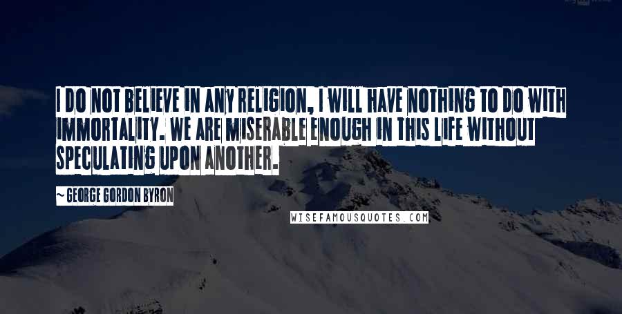 George Gordon Byron Quotes: I do not believe in any religion, I will have nothing to do with immortality. We are miserable enough in this life without speculating upon another.