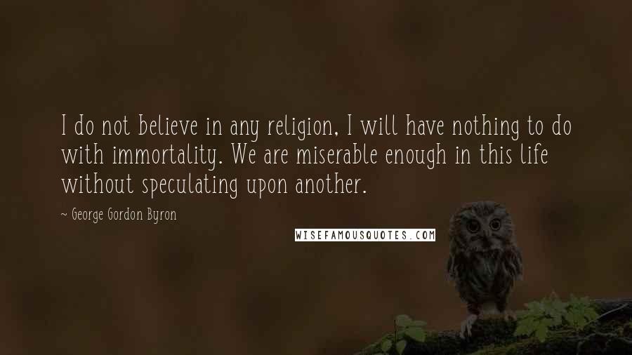 George Gordon Byron Quotes: I do not believe in any religion, I will have nothing to do with immortality. We are miserable enough in this life without speculating upon another.