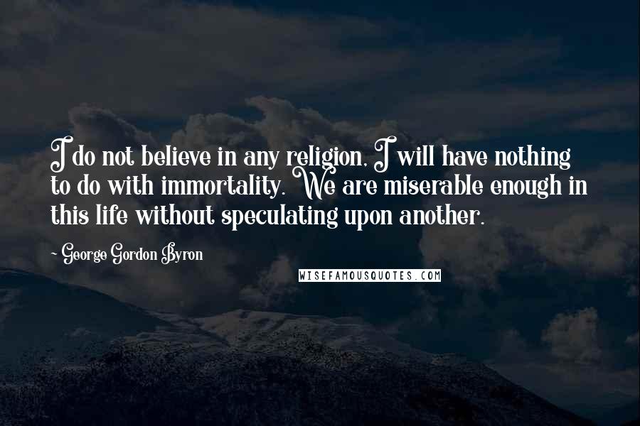 George Gordon Byron Quotes: I do not believe in any religion, I will have nothing to do with immortality. We are miserable enough in this life without speculating upon another.