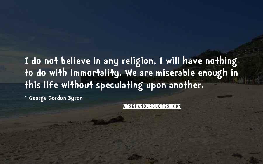 George Gordon Byron Quotes: I do not believe in any religion, I will have nothing to do with immortality. We are miserable enough in this life without speculating upon another.