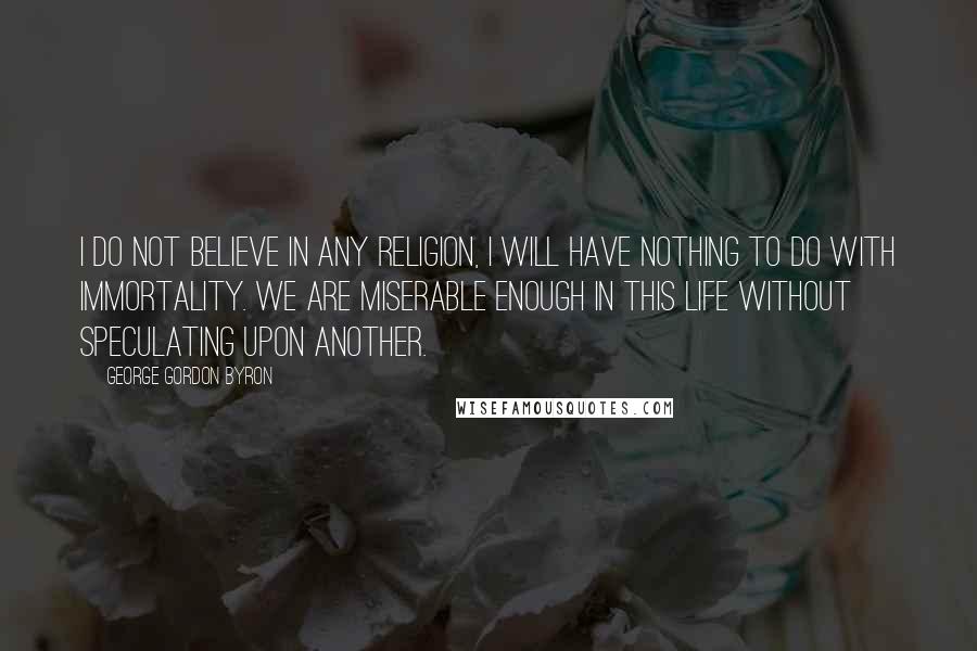 George Gordon Byron Quotes: I do not believe in any religion, I will have nothing to do with immortality. We are miserable enough in this life without speculating upon another.