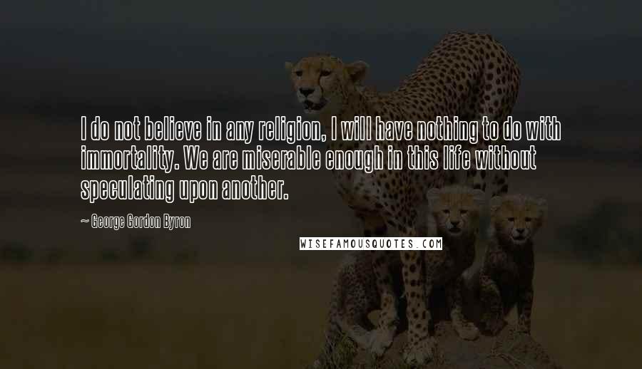 George Gordon Byron Quotes: I do not believe in any religion, I will have nothing to do with immortality. We are miserable enough in this life without speculating upon another.
