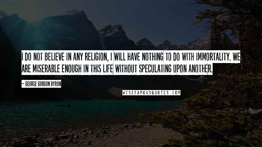 George Gordon Byron Quotes: I do not believe in any religion, I will have nothing to do with immortality. We are miserable enough in this life without speculating upon another.