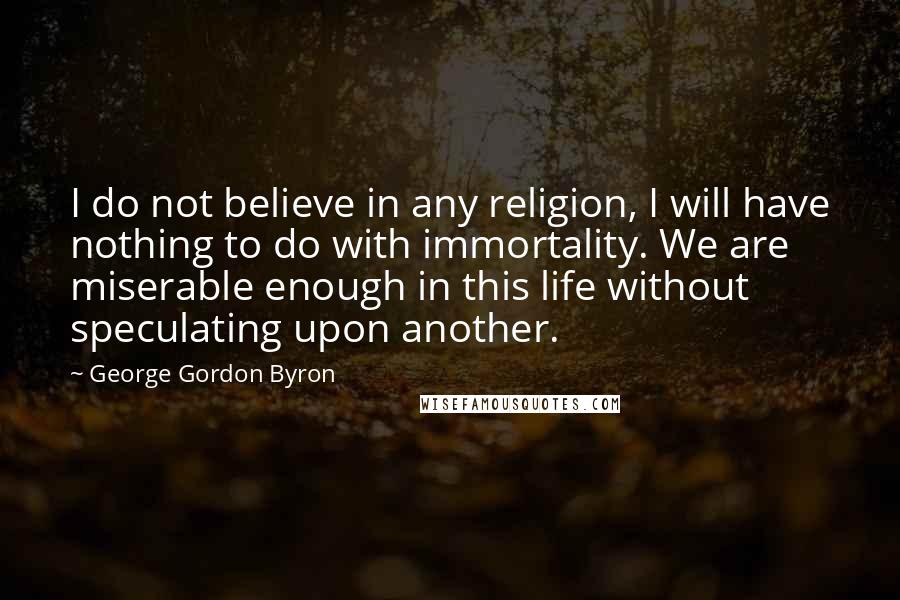 George Gordon Byron Quotes: I do not believe in any religion, I will have nothing to do with immortality. We are miserable enough in this life without speculating upon another.