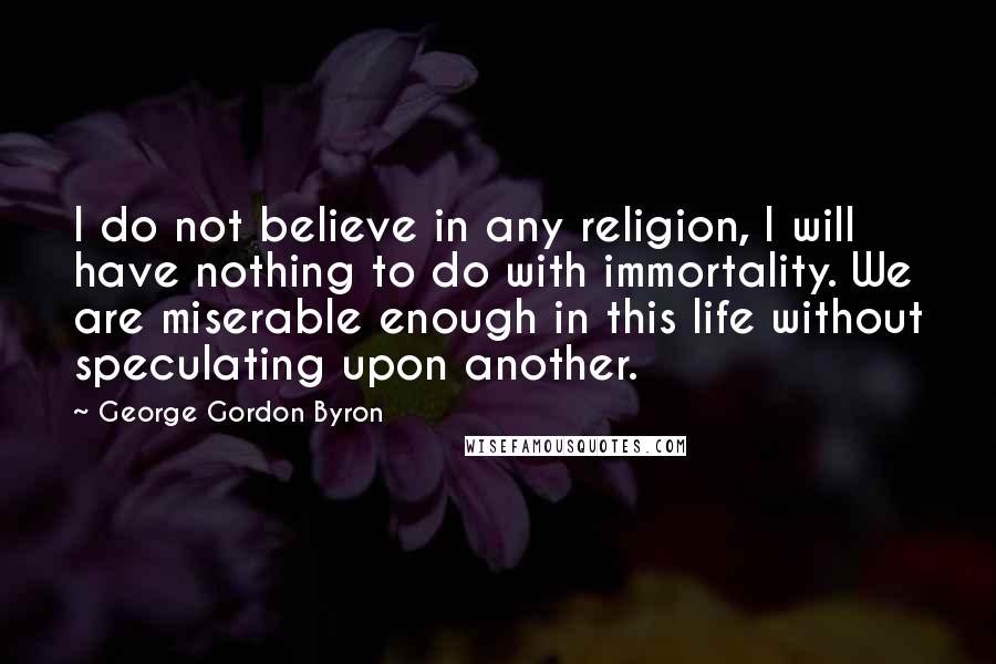 George Gordon Byron Quotes: I do not believe in any religion, I will have nothing to do with immortality. We are miserable enough in this life without speculating upon another.