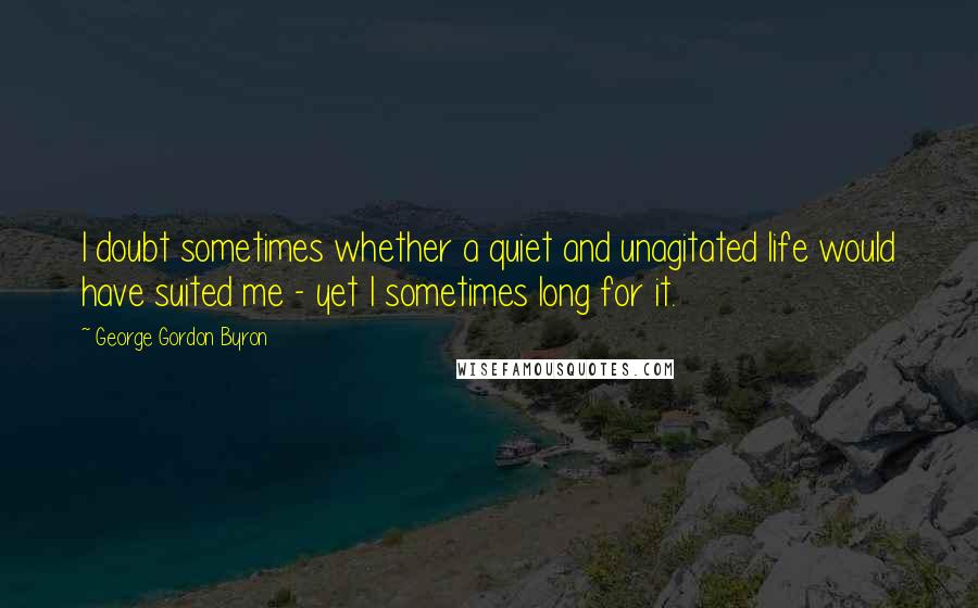 George Gordon Byron Quotes: I doubt sometimes whether a quiet and unagitated life would have suited me - yet I sometimes long for it.