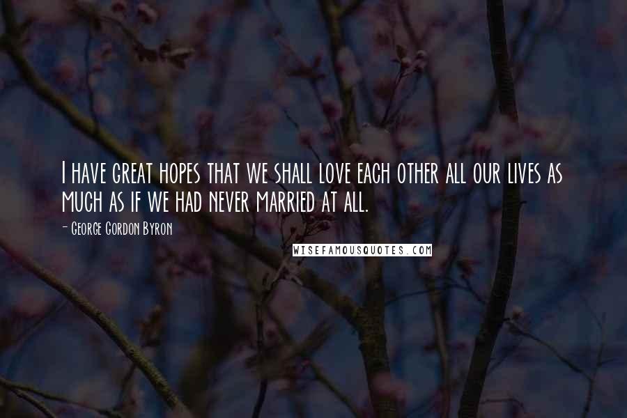 George Gordon Byron Quotes: I have great hopes that we shall love each other all our lives as much as if we had never married at all.