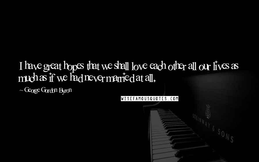 George Gordon Byron Quotes: I have great hopes that we shall love each other all our lives as much as if we had never married at all.