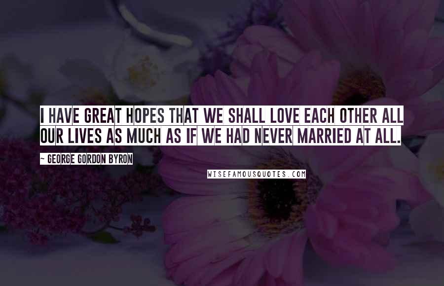 George Gordon Byron Quotes: I have great hopes that we shall love each other all our lives as much as if we had never married at all.