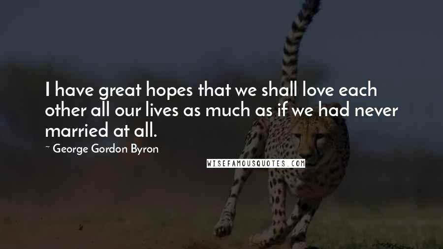 George Gordon Byron Quotes: I have great hopes that we shall love each other all our lives as much as if we had never married at all.