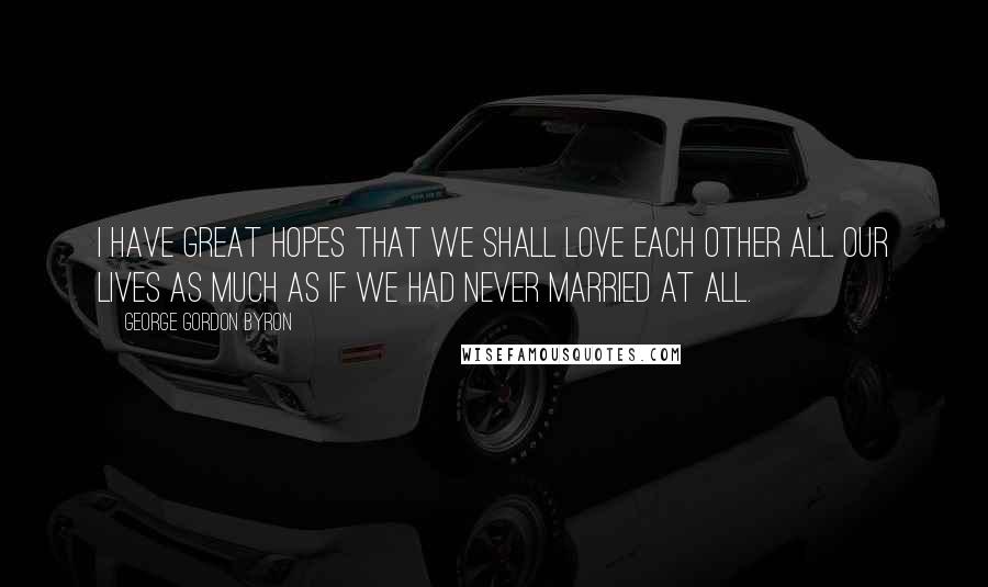 George Gordon Byron Quotes: I have great hopes that we shall love each other all our lives as much as if we had never married at all.