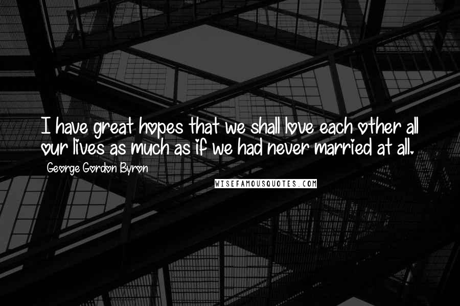 George Gordon Byron Quotes: I have great hopes that we shall love each other all our lives as much as if we had never married at all.