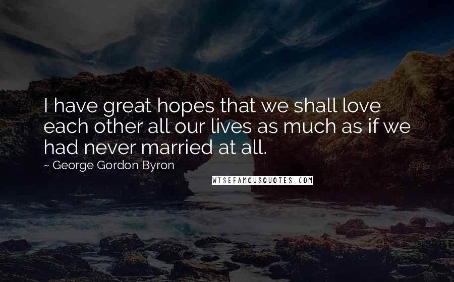 George Gordon Byron Quotes: I have great hopes that we shall love each other all our lives as much as if we had never married at all.
