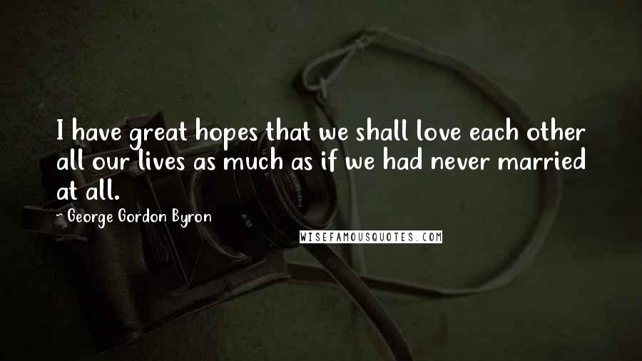 George Gordon Byron Quotes: I have great hopes that we shall love each other all our lives as much as if we had never married at all.