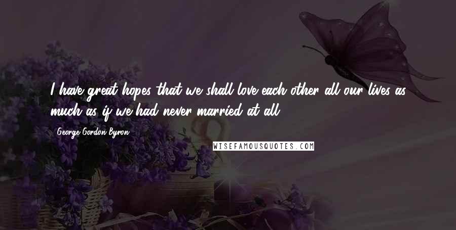 George Gordon Byron Quotes: I have great hopes that we shall love each other all our lives as much as if we had never married at all.