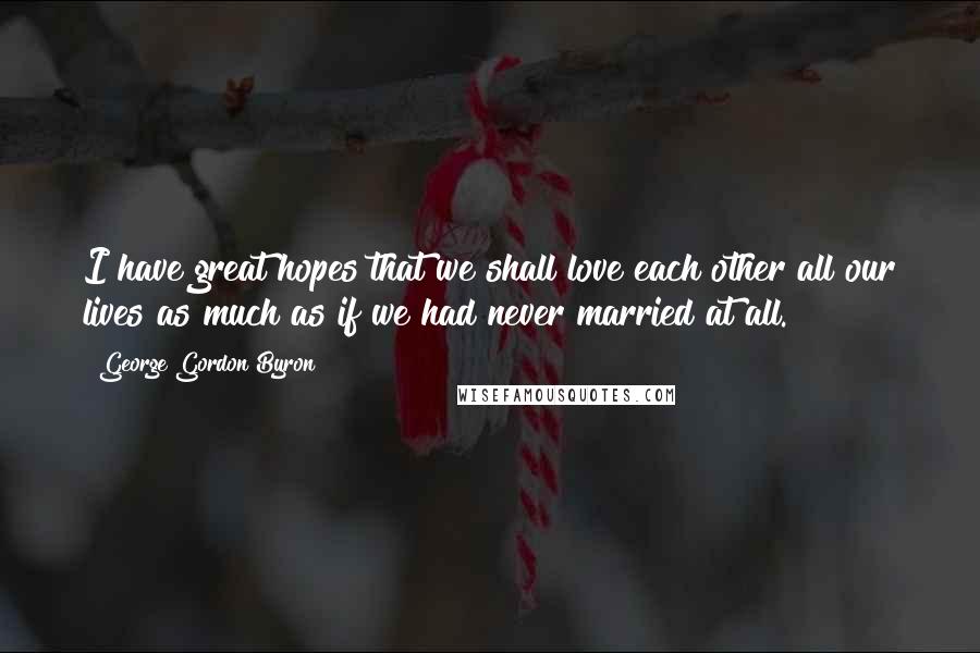 George Gordon Byron Quotes: I have great hopes that we shall love each other all our lives as much as if we had never married at all.