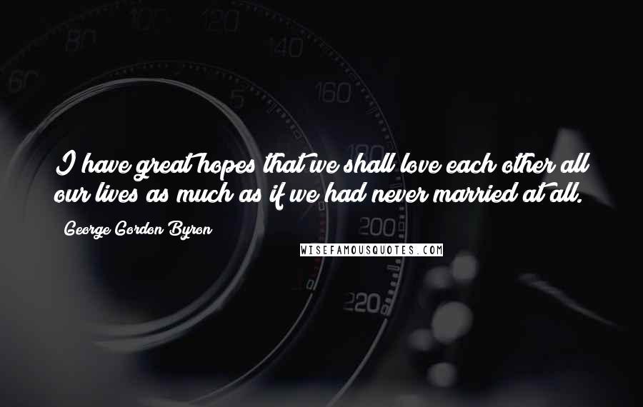 George Gordon Byron Quotes: I have great hopes that we shall love each other all our lives as much as if we had never married at all.