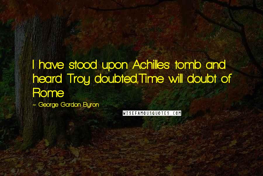 George Gordon Byron Quotes: I have stood upon Achilles' tomb and heard Troy doubted,Time will doubt of Rome