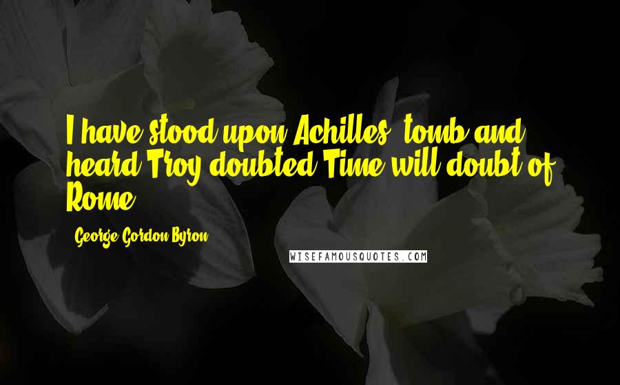 George Gordon Byron Quotes: I have stood upon Achilles' tomb and heard Troy doubted,Time will doubt of Rome