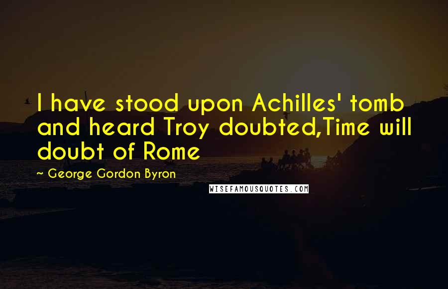 George Gordon Byron Quotes: I have stood upon Achilles' tomb and heard Troy doubted,Time will doubt of Rome