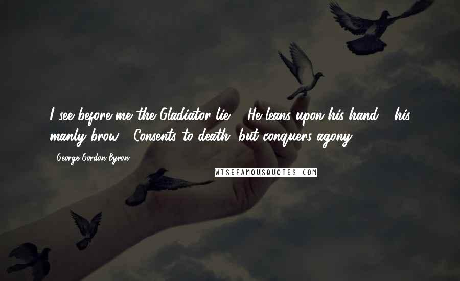 George Gordon Byron Quotes: I see before me the Gladiator lie: / He leans upon his hand - his manly brow / Consents to death, but conquers agony.