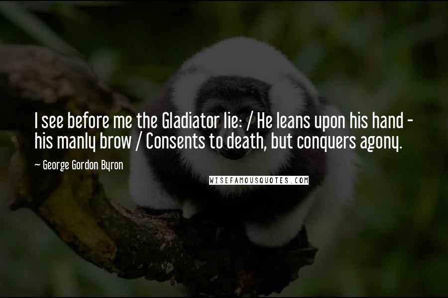 George Gordon Byron Quotes: I see before me the Gladiator lie: / He leans upon his hand - his manly brow / Consents to death, but conquers agony.