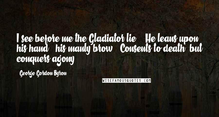 George Gordon Byron Quotes: I see before me the Gladiator lie: / He leans upon his hand - his manly brow / Consents to death, but conquers agony.