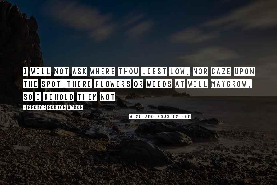 George Gordon Byron Quotes: I will not ask where thou liest low, Nor gaze upon the spot;There flowers or weeds at will maygrow, So I behold them not