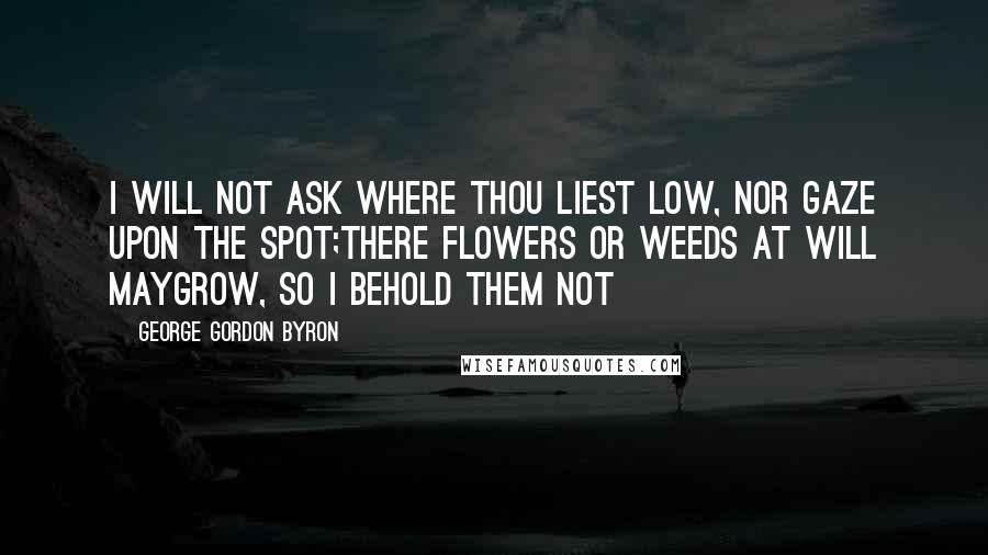 George Gordon Byron Quotes: I will not ask where thou liest low, Nor gaze upon the spot;There flowers or weeds at will maygrow, So I behold them not