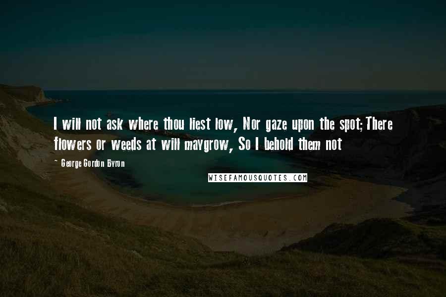 George Gordon Byron Quotes: I will not ask where thou liest low, Nor gaze upon the spot;There flowers or weeds at will maygrow, So I behold them not