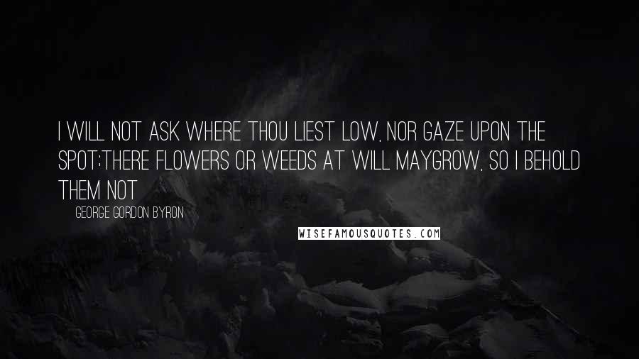 George Gordon Byron Quotes: I will not ask where thou liest low, Nor gaze upon the spot;There flowers or weeds at will maygrow, So I behold them not