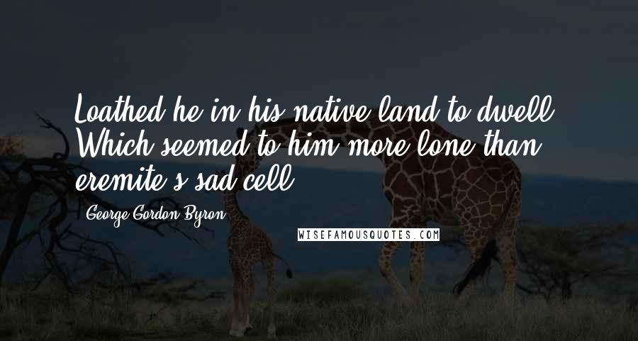George Gordon Byron Quotes: Loathed he in his native land to dwell, Which seemed to him more lone than eremite's sad cell.