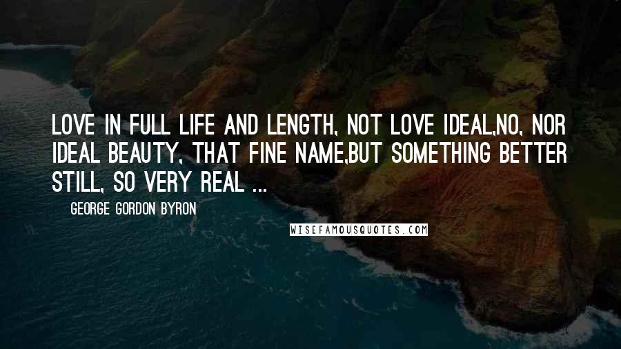George Gordon Byron Quotes: Love in full life and length, not love ideal,No, nor ideal beauty, that fine name,But something better still, so very real ...