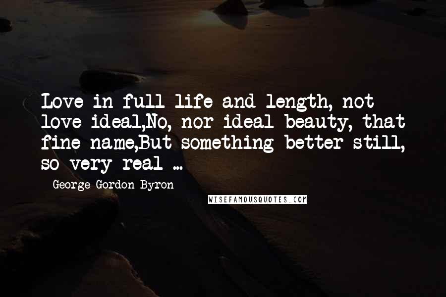 George Gordon Byron Quotes: Love in full life and length, not love ideal,No, nor ideal beauty, that fine name,But something better still, so very real ...