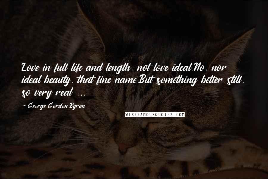 George Gordon Byron Quotes: Love in full life and length, not love ideal,No, nor ideal beauty, that fine name,But something better still, so very real ...