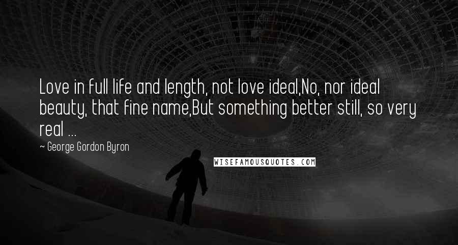 George Gordon Byron Quotes: Love in full life and length, not love ideal,No, nor ideal beauty, that fine name,But something better still, so very real ...