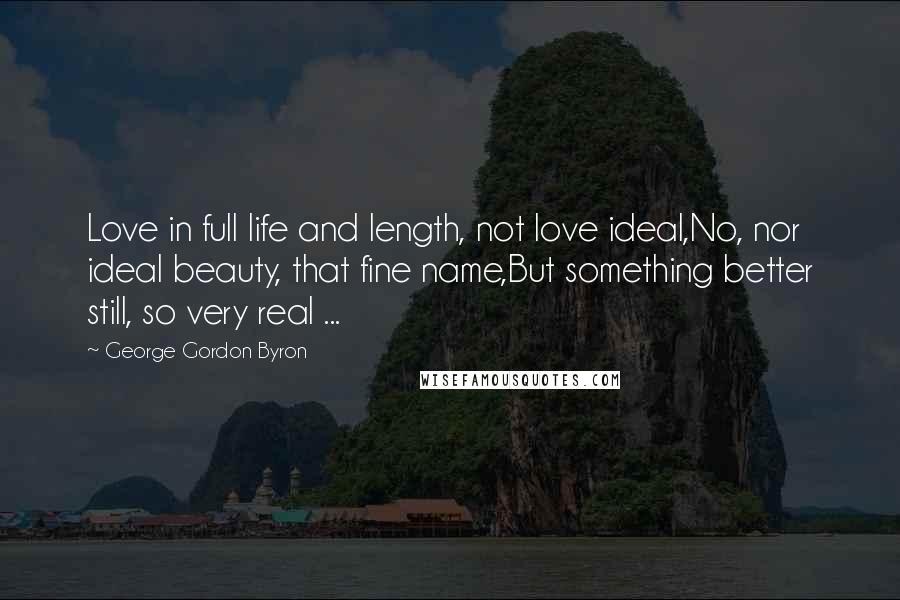 George Gordon Byron Quotes: Love in full life and length, not love ideal,No, nor ideal beauty, that fine name,But something better still, so very real ...