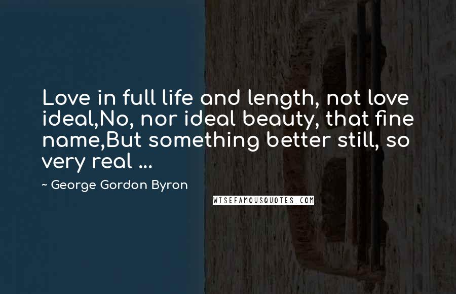 George Gordon Byron Quotes: Love in full life and length, not love ideal,No, nor ideal beauty, that fine name,But something better still, so very real ...