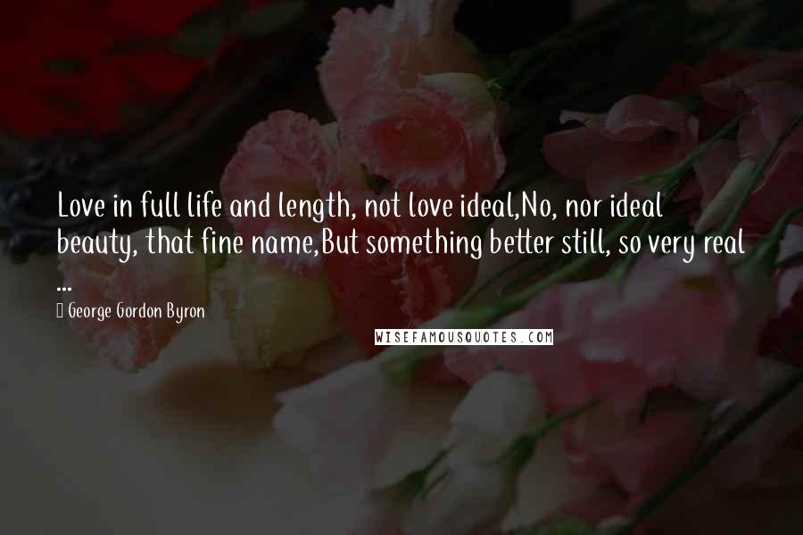 George Gordon Byron Quotes: Love in full life and length, not love ideal,No, nor ideal beauty, that fine name,But something better still, so very real ...