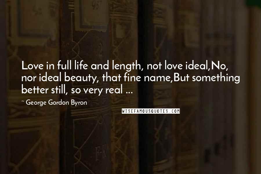 George Gordon Byron Quotes: Love in full life and length, not love ideal,No, nor ideal beauty, that fine name,But something better still, so very real ...