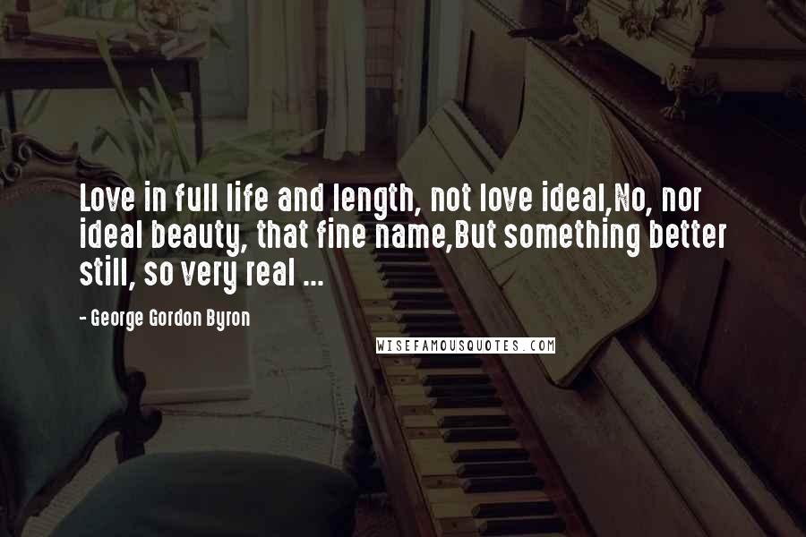 George Gordon Byron Quotes: Love in full life and length, not love ideal,No, nor ideal beauty, that fine name,But something better still, so very real ...