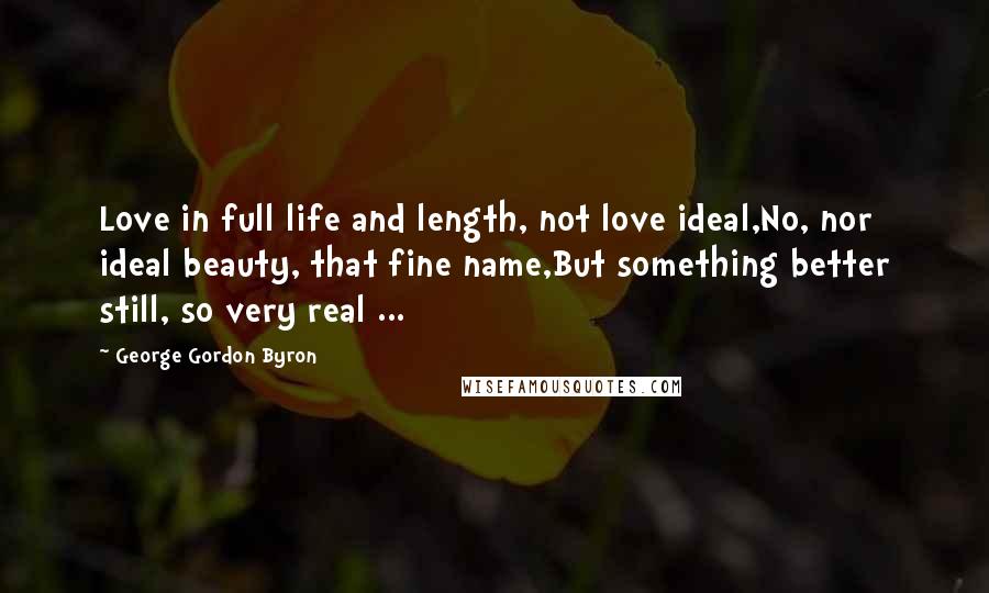 George Gordon Byron Quotes: Love in full life and length, not love ideal,No, nor ideal beauty, that fine name,But something better still, so very real ...