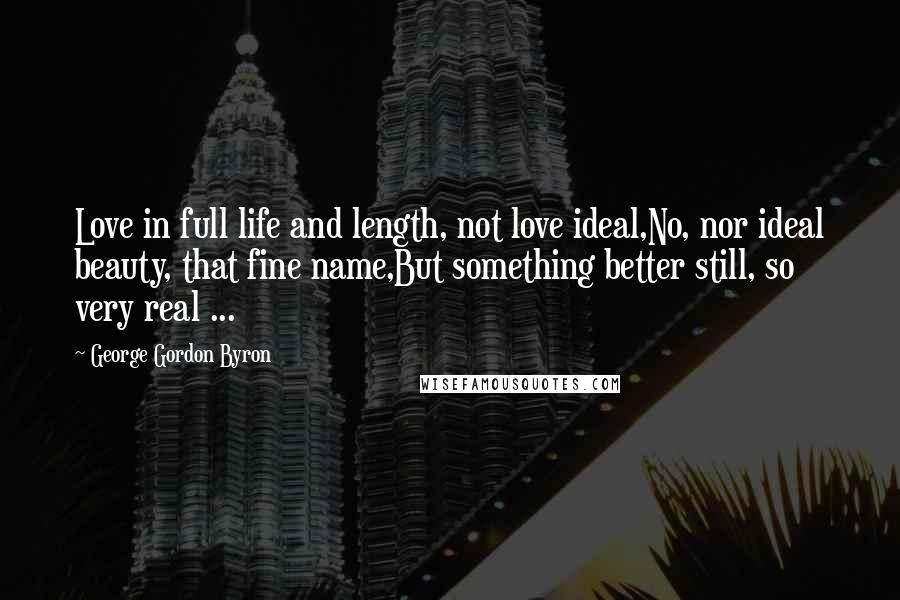 George Gordon Byron Quotes: Love in full life and length, not love ideal,No, nor ideal beauty, that fine name,But something better still, so very real ...