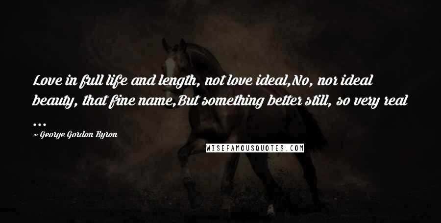 George Gordon Byron Quotes: Love in full life and length, not love ideal,No, nor ideal beauty, that fine name,But something better still, so very real ...