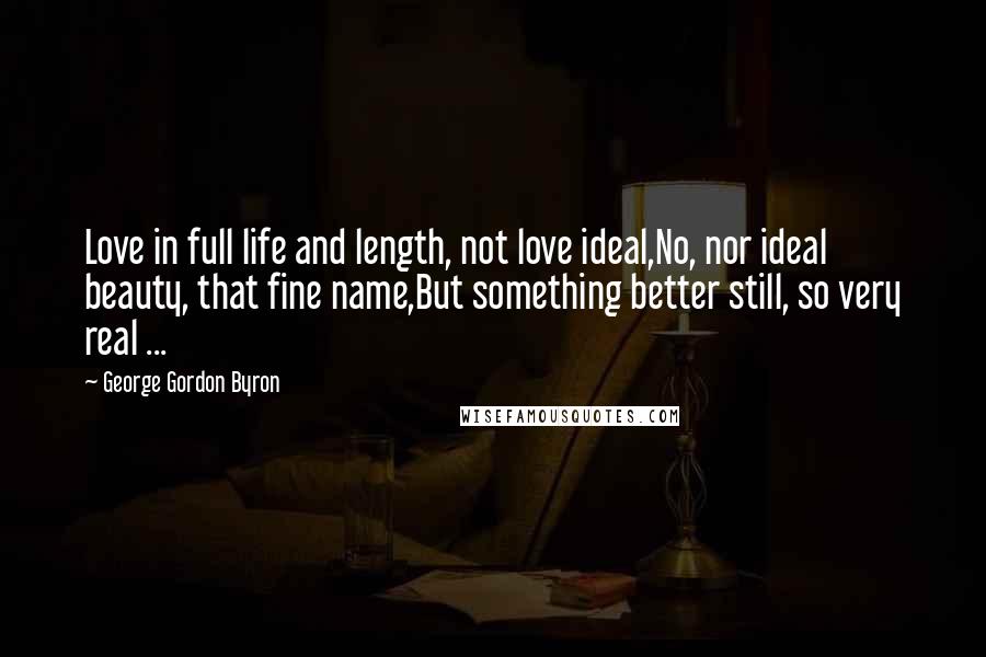 George Gordon Byron Quotes: Love in full life and length, not love ideal,No, nor ideal beauty, that fine name,But something better still, so very real ...